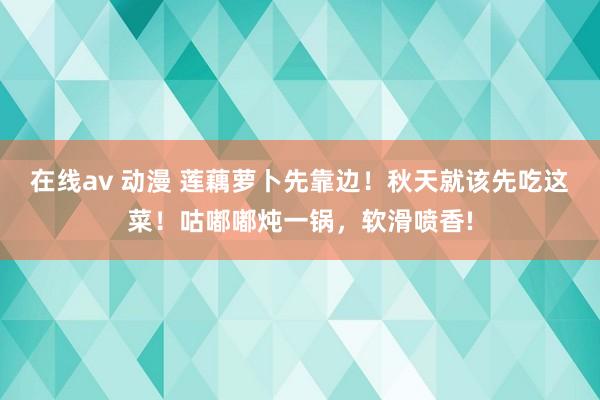 在线av 动漫 莲藕萝卜先靠边！秋天就该先吃这菜！咕嘟嘟炖一锅，软滑喷香!