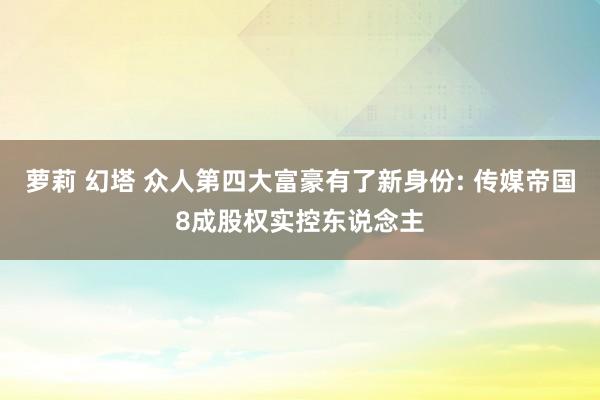 萝莉 幻塔 众人第四大富豪有了新身份: 传媒帝国8成股权实控东说念主