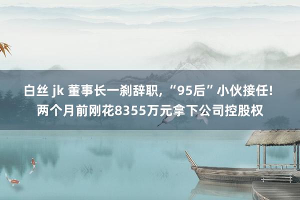 白丝 jk 董事长一刹辞职， “95后”小伙接任! 两个月前刚花8355万元拿下公司控股权