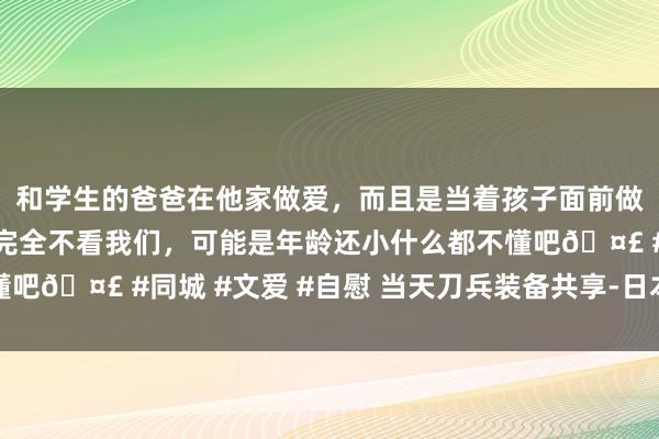 和学生的爸爸在他家做爱，而且是当着孩子面前做爱，太刺激了，孩子完全不看我们，可能是年龄还小什么都不懂吧🤣 #同城 #文爱 #自慰 当天刀兵装备共享-日本苍龙级潜艇