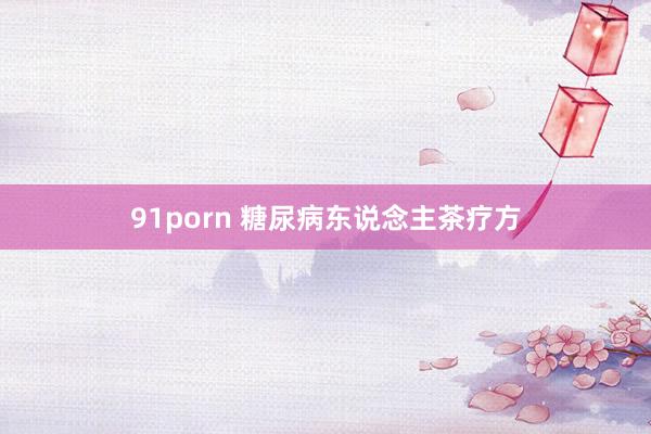 91porn 糖尿病东说念主茶疗方