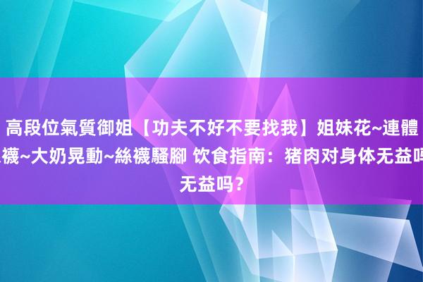 高段位氣質御姐【功夫不好不要找我】姐妹花~連體絲襪~大奶晃動~絲襪騷腳 饮食指南：猪肉对身体无益吗？