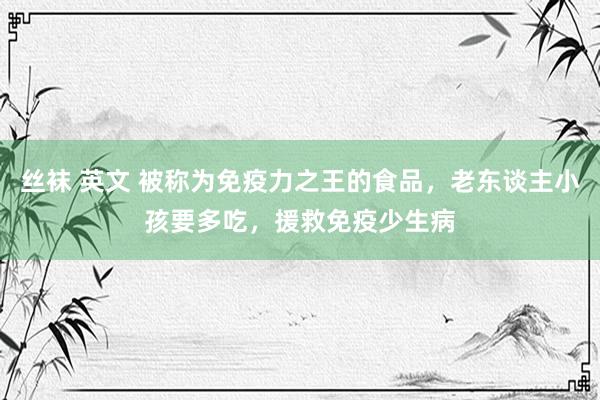 丝袜 英文 被称为免疫力之王的食品，老东谈主小孩要多吃，援救免疫少生病