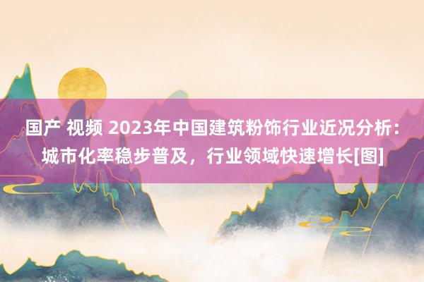 国产 视频 2023年中国建筑粉饰行业近况分析：城市化率稳步普及，行业领域快速增长[图]