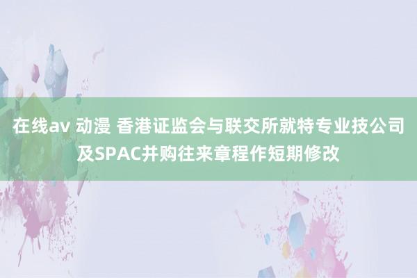 在线av 动漫 香港证监会与联交所就特专业技公司及SPAC并购往来章程作短期修改