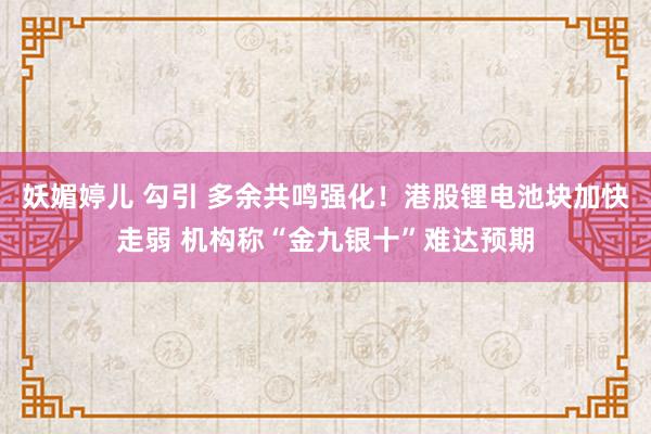 妖媚婷儿 勾引 多余共鸣强化！港股锂电池块加快走弱 机构称“金九银十”难达预期