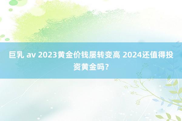 巨乳 av 2023黄金价钱屡转变高 2024还值得投资黄金吗？