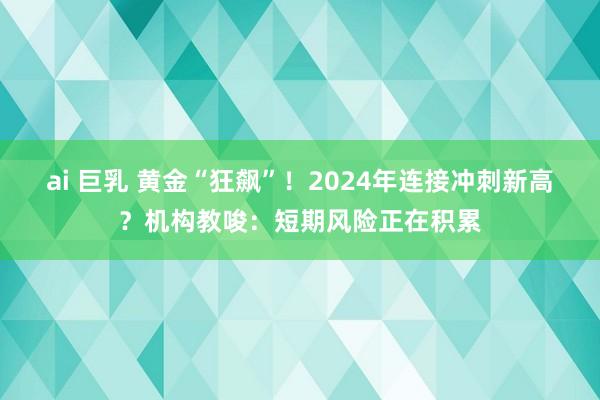 ai 巨乳 黄金“狂飙”！2024年连接冲刺新高？机构教唆：短期风险正在积累