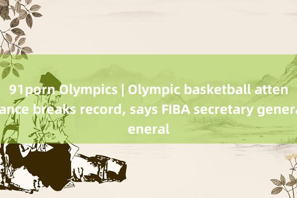 91porn Olympics | Olympic basketball attendance breaks record， says FIBA secretary general