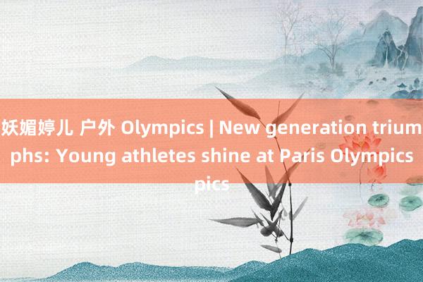 妖媚婷儿 户外 Olympics | New generation triumphs: Young athletes shine at Paris Olympics