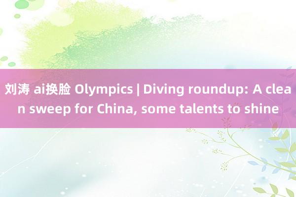 刘涛 ai换脸 Olympics | Diving roundup: A clean sweep for China， some talents to shine