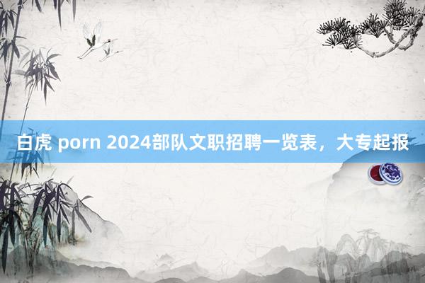 白虎 porn 2024部队文职招聘一览表，大专起报