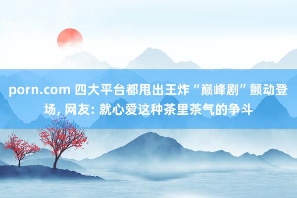 porn.com 四大平台都甩出王炸“巅峰剧”颤动登场， 网友: 就心爱这种茶里茶气的争斗