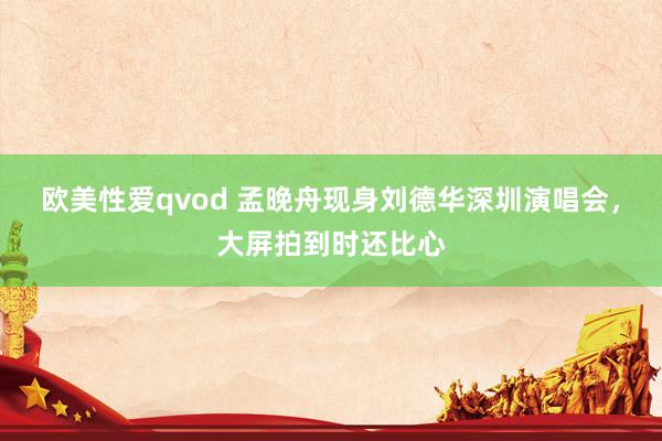 欧美性爱qvod 孟晚舟现身刘德华深圳演唱会，大屏拍到时还比心