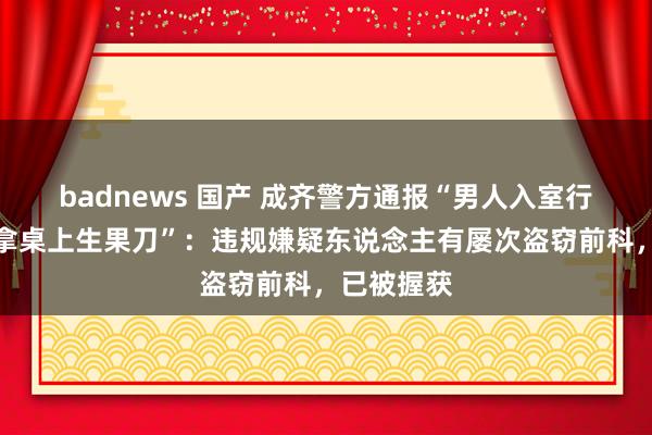 badnews 国产 成齐警方通报“男人入室行窃进门先拿桌上生果刀”：违规嫌疑东说念主有屡次盗窃前科，已被握获