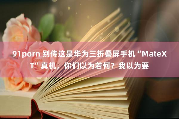 91porn 别传这是华为三折叠屏手机“MateXT”真机，你们以为若何？我以为要