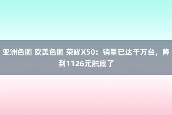 亚洲色图 欧美色图 荣耀X50：销量已达千万台，降到1126元触底了