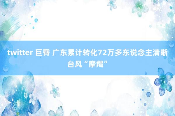 twitter 巨臀 广东累计转化72万多东说念主清晰台风“摩羯”