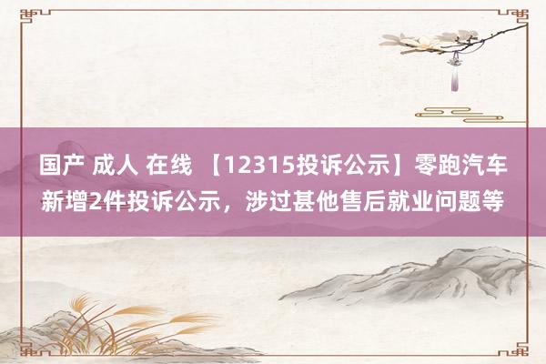 国产 成人 在线 【12315投诉公示】零跑汽车新增2件投诉公示，涉过甚他售后就业问题等