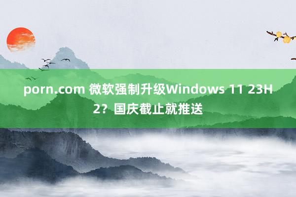 porn.com 微软强制升级Windows 11 23H2？国庆截止就推送