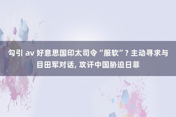 勾引 av 好意思国印太司令“服软”? 主动寻求与目田军对话， 攻讦中国胁迫日菲