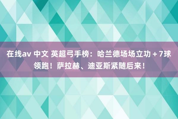 在线av 中文 英超弓手榜：哈兰德场场立功＋7球领跑！萨拉赫、迪亚斯紧随后来！