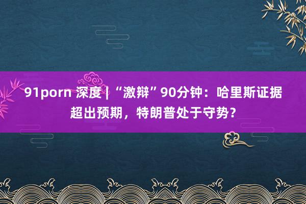 91porn 深度 | “激辩”90分钟：哈里斯证据超出预期，特朗普处于守势？