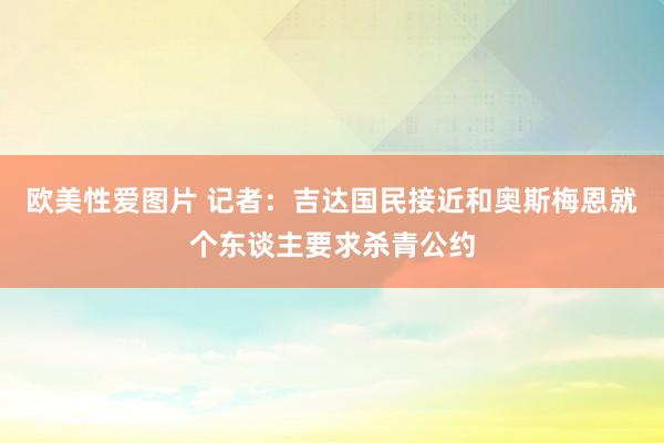 欧美性爱图片 记者：吉达国民接近和奥斯梅恩就个东谈主要求杀青公约