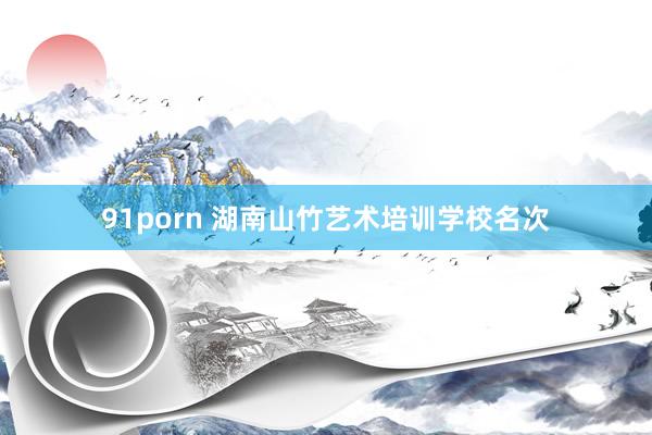 91porn 湖南山竹艺术培训学校名次