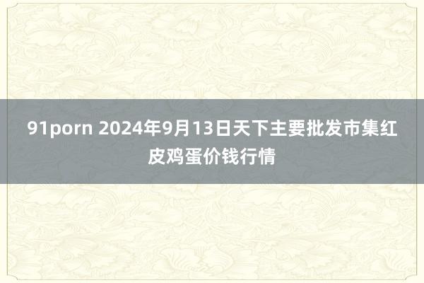 91porn 2024年9月13日天下主要批发市集红皮鸡蛋价钱行情