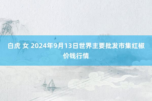 白虎 女 2024年9月13日世界主要批发市集红椒价钱行情