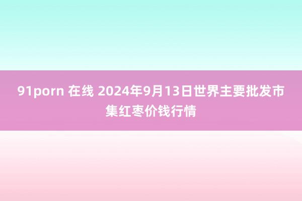 91porn 在线 2024年9月13日世界主要批发市集红枣价钱行情