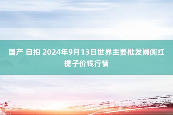 国产 自拍 2024年9月13日世界主要批发阛阓红提子价钱行情