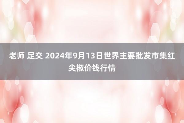 老师 足交 2024年9月13日世界主要批发市集红尖椒价钱行情