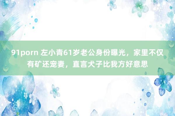 91porn 左小青61岁老公身份曝光，家里不仅有矿还宠妻，直言犬子比我方好意思