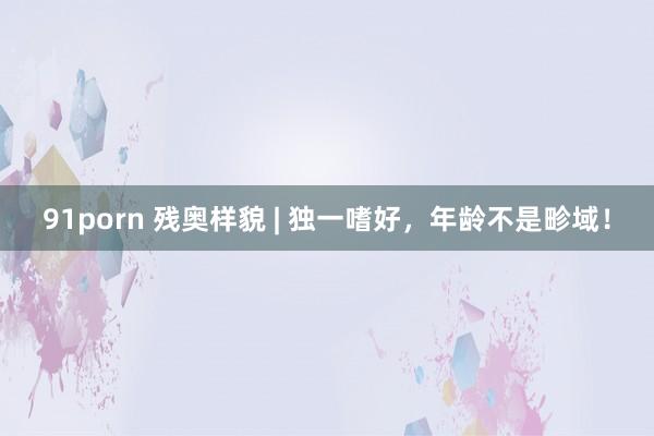 91porn 残奥样貌 | 独一嗜好，年龄不是畛域！