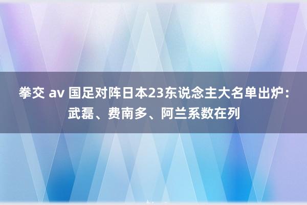 拳交 av 国足对阵日本23东说念主大名单出炉：武磊、费南多、阿兰系数在列