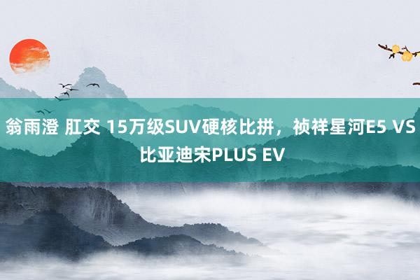 翁雨澄 肛交 15万级SUV硬核比拼，祯祥星河E5 VS 比亚迪宋PLUS EV