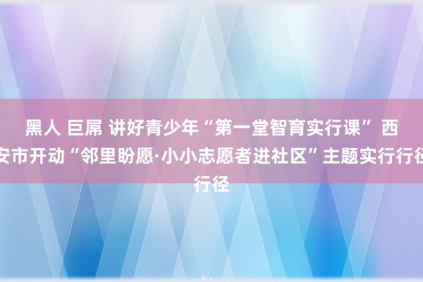 黑人 巨屌 讲好青少年“第一堂智育实行课” 西安市开动“邻里盼愿·小小志愿者进社区”主题实行行径