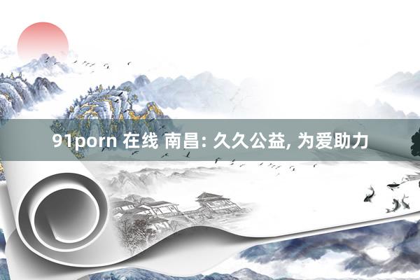 91porn 在线 南昌: 久久公益， 为爱助力