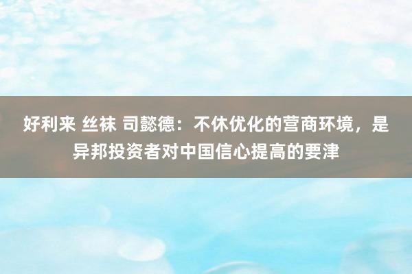 好利来 丝袜 司懿德：不休优化的营商环境，是异邦投资者对中国信心提高的要津