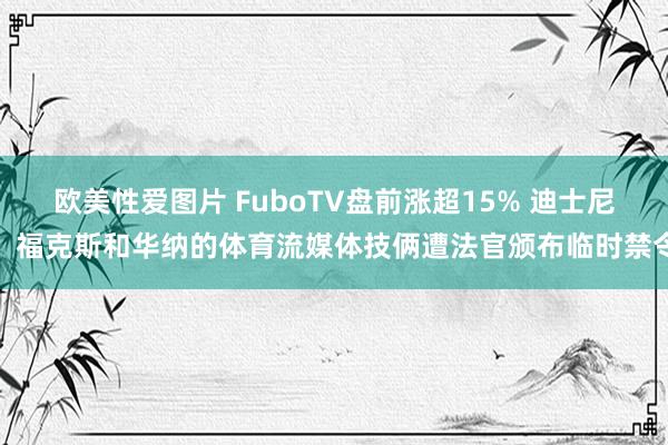 欧美性爱图片 FuboTV盘前涨超15% 迪士尼、福克斯和华纳的体育流媒体技俩遭法官颁布临时禁令