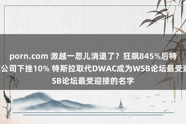 porn.com 激越一忽儿消退了？狂飙845%后特朗普SPAC公司下挫10% 特斯拉取代DWAC成为WSB论坛最受迎接的名字