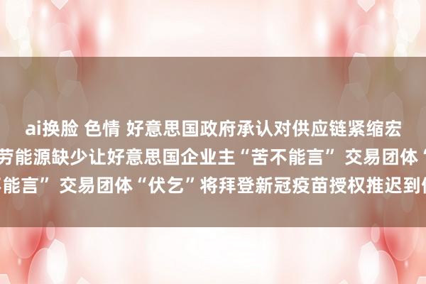 ai换脸 色情 好意思国政府承认对供应链紧缩宏不雅调控“窝囊为力” 劳能源缺少让好意思国企业主“苦不能言” 交易团体“伏乞”将拜登新冠疫苗授权推迟到假期之后