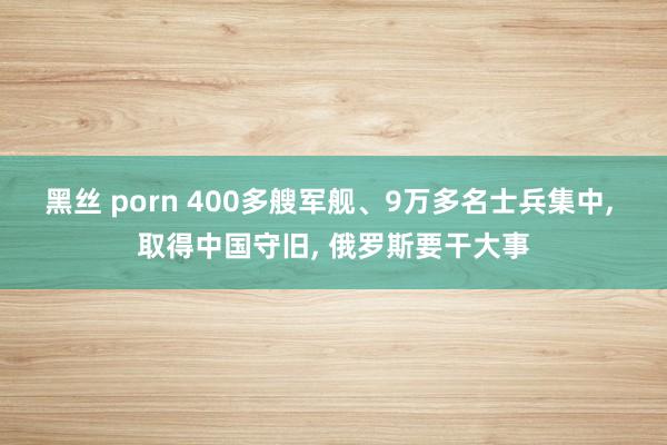 黑丝 porn 400多艘军舰、9万多名士兵集中， 取得中国守旧， 俄罗斯要干大事