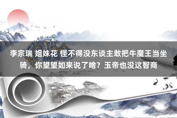 李宗瑞 姐妹花 怪不得没东谈主敢把牛魔王当坐骑，你望望如来说了啥？玉帝也没这智商