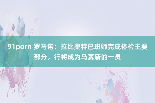 91porn 罗马诺：拉比奥特已班师完成体检主要部分，行将成为马赛新的一员