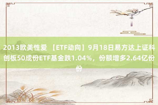 2013欧美性爱 【ETF动向】9月18日易方达上证科创板50成份ETF基金跌1.04%，份额增多2.64亿份