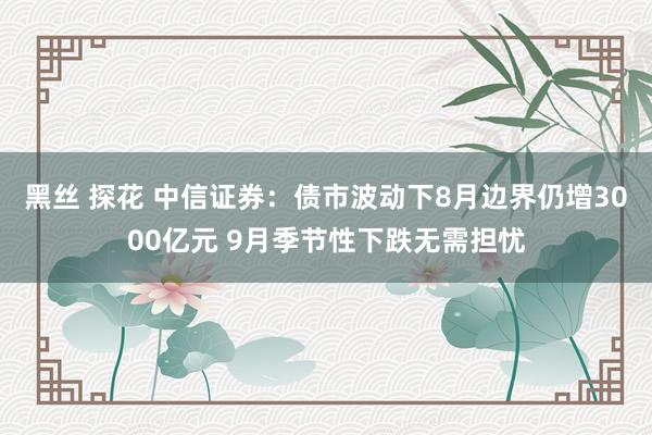 黑丝 探花 中信证券：债市波动下8月边界仍增3000亿元 9月季节性下跌无需担忧