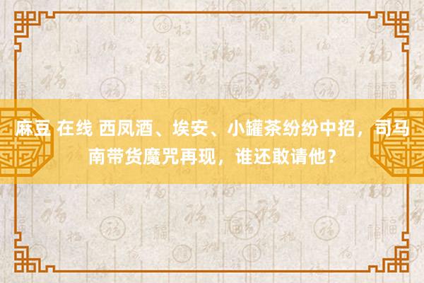 麻豆 在线 西凤酒、埃安、小罐茶纷纷中招，司马南带货魔咒再现，谁还敢请他？